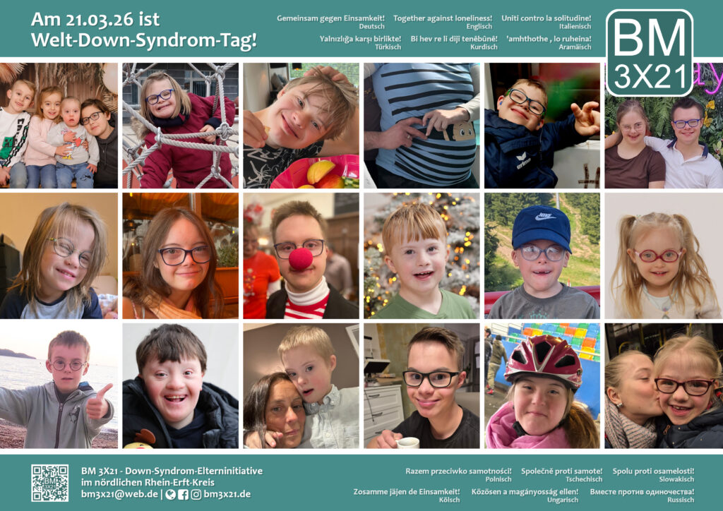 Das Bild zeigt unser diesjähriges Gruppenposter zum Welt-Down-Syndrom-Tag. Auf dem Poster sind 18 Fotos von Kindern und jungen Erwachsenen mit Down-Syndrom bei verschiedenen Aktivitäten abgebildet. Ober- und unterhalb des Motivs ist jeweils ein breiter blaugrüner Streifen. Oben rechts ist das Logo von BM 3X21, unten links ein QR-Code und unsere Kontaktdaten: bm3x21@web.de | http://www.bm3x21.de . Auf dem oberen Streifen steht links mit weißer Schrift: Am 21.03.26 ist Welt-Down-Syndrom-Tag! Daneben und auf dem unteren Streifen steht in mehreren Sprachen unser diesjähriges Motto: Gemeinsam gegen Einsamkeit! oder sinngemäße Übersetzungen. Die Sprachen sind Deutsch, Englisch, Italienisch, Türkisch, Kurdisch, Aramäisch, Polnisch, Tschechisch, Slowakisch, Kölsch, Ungarisch und Russisch.
